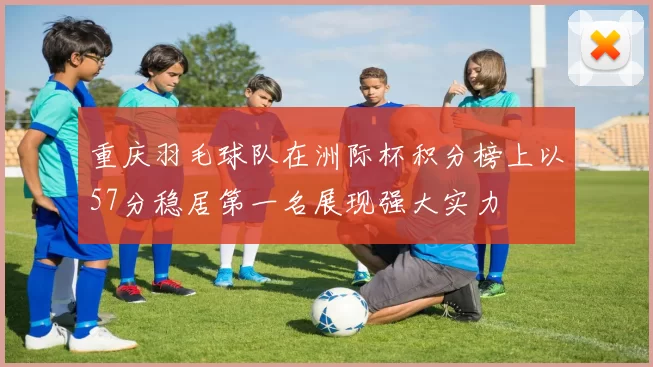 重庆羽毛球队在洲际杯积分榜上以57分稳居第一名展现强大实力